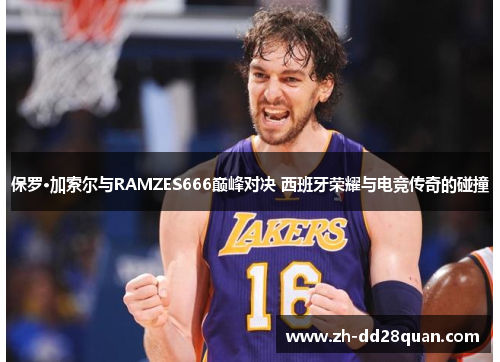 保罗·加索尔与RAMZES666巅峰对决 西班牙荣耀与电竞传奇的碰撞